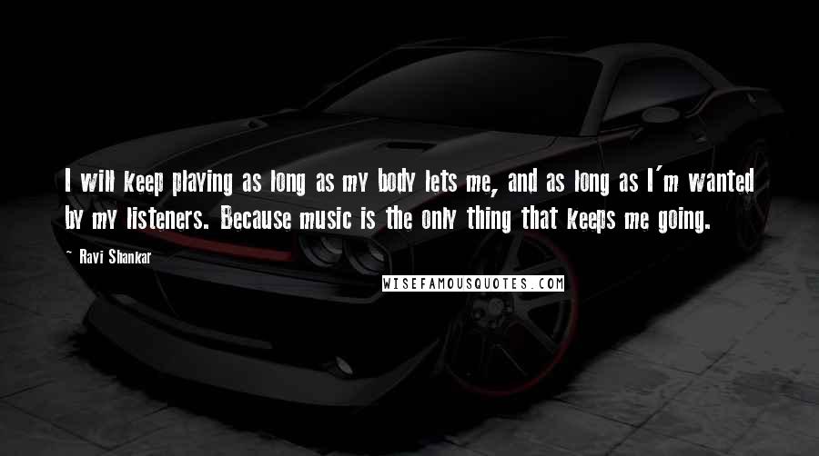 Ravi Shankar Quotes: I will keep playing as long as my body lets me, and as long as I'm wanted by my listeners. Because music is the only thing that keeps me going.