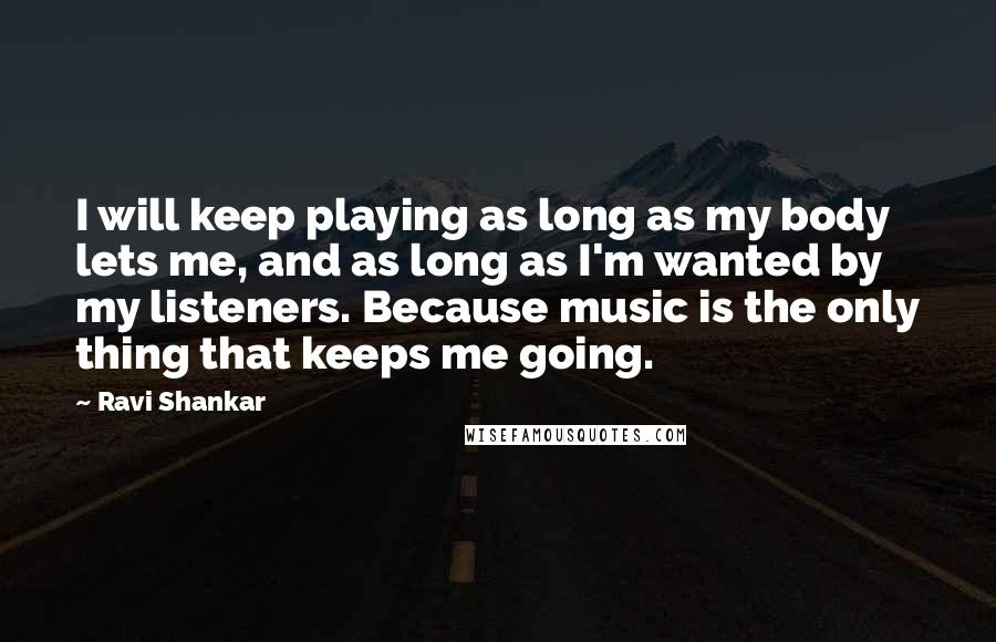 Ravi Shankar Quotes: I will keep playing as long as my body lets me, and as long as I'm wanted by my listeners. Because music is the only thing that keeps me going.