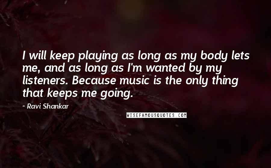 Ravi Shankar Quotes: I will keep playing as long as my body lets me, and as long as I'm wanted by my listeners. Because music is the only thing that keeps me going.