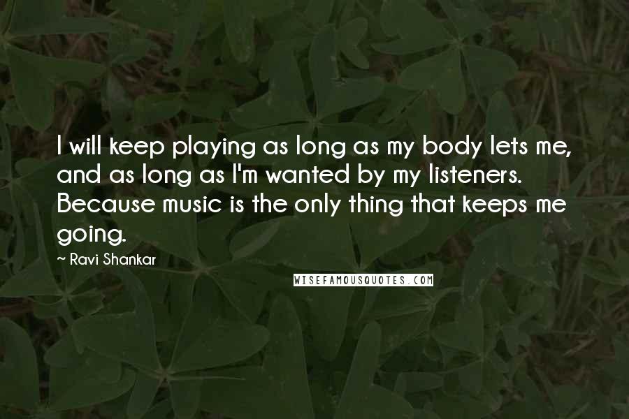 Ravi Shankar Quotes: I will keep playing as long as my body lets me, and as long as I'm wanted by my listeners. Because music is the only thing that keeps me going.