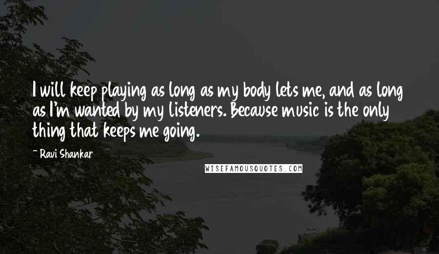 Ravi Shankar Quotes: I will keep playing as long as my body lets me, and as long as I'm wanted by my listeners. Because music is the only thing that keeps me going.