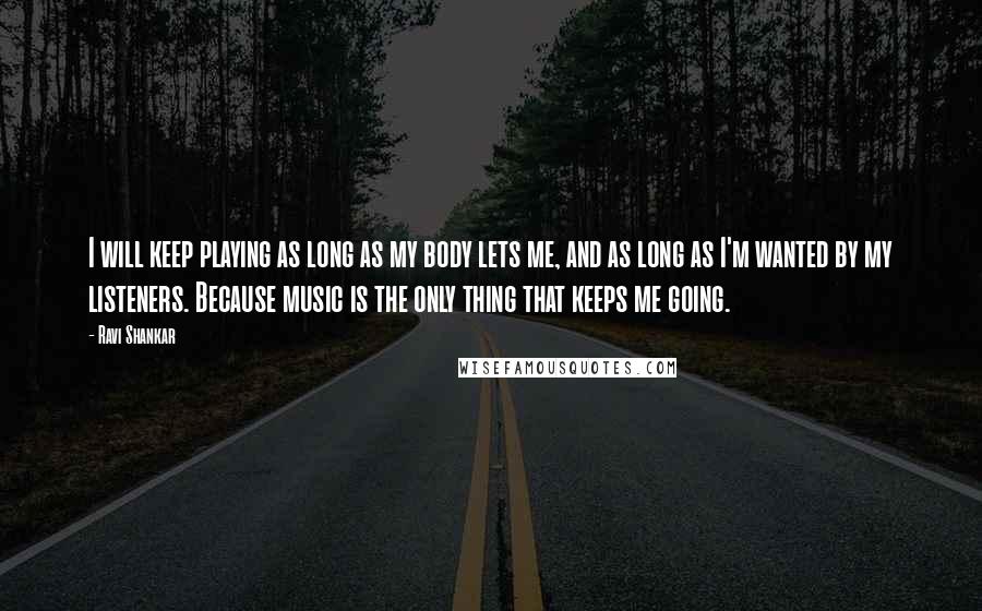 Ravi Shankar Quotes: I will keep playing as long as my body lets me, and as long as I'm wanted by my listeners. Because music is the only thing that keeps me going.