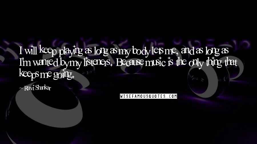 Ravi Shankar Quotes: I will keep playing as long as my body lets me, and as long as I'm wanted by my listeners. Because music is the only thing that keeps me going.