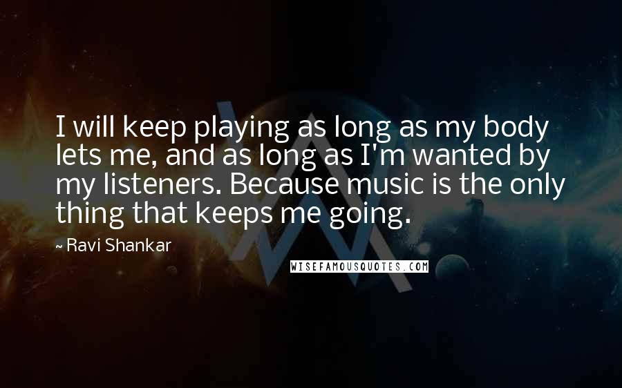 Ravi Shankar Quotes: I will keep playing as long as my body lets me, and as long as I'm wanted by my listeners. Because music is the only thing that keeps me going.