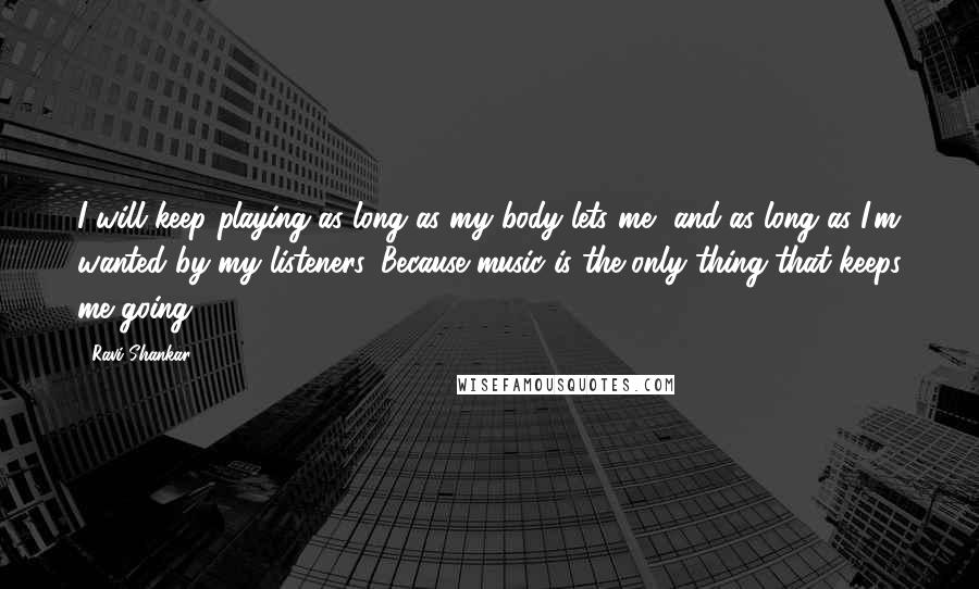 Ravi Shankar Quotes: I will keep playing as long as my body lets me, and as long as I'm wanted by my listeners. Because music is the only thing that keeps me going.