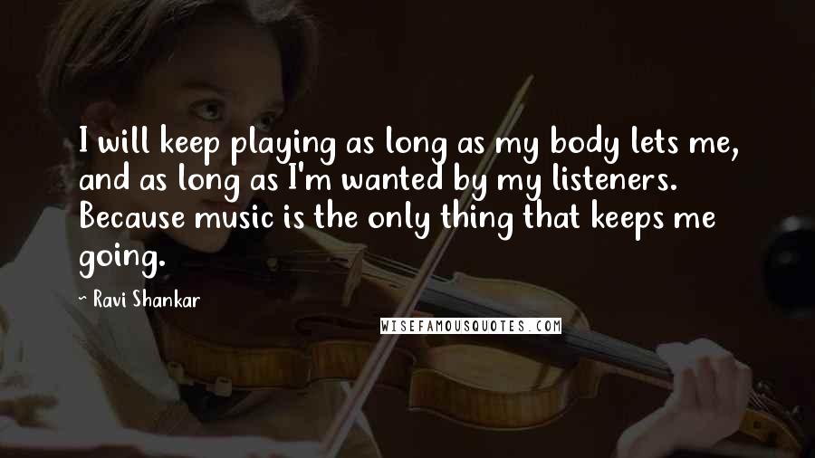 Ravi Shankar Quotes: I will keep playing as long as my body lets me, and as long as I'm wanted by my listeners. Because music is the only thing that keeps me going.