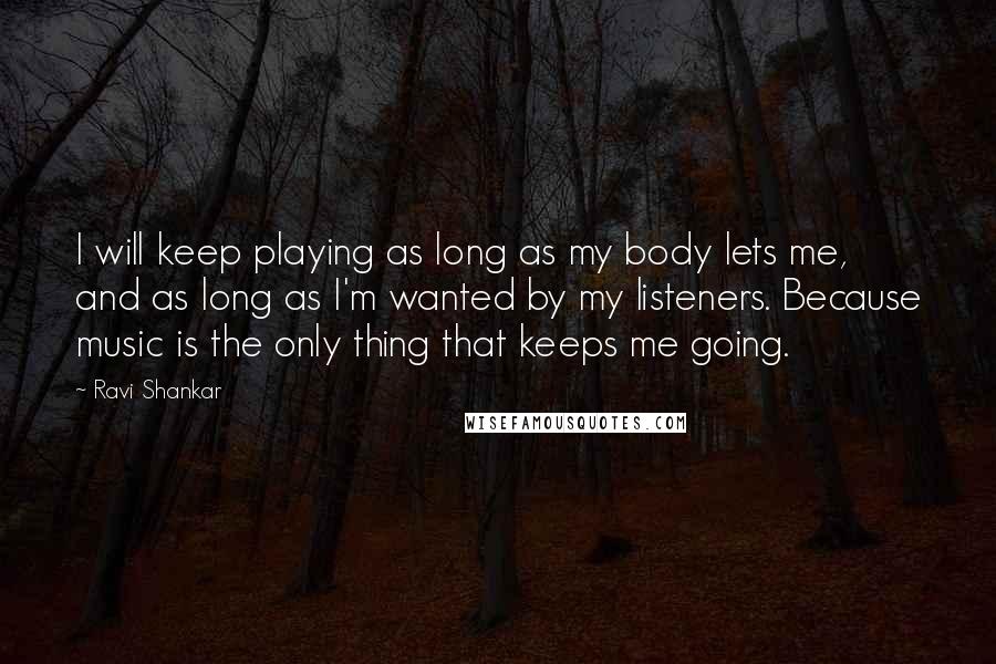 Ravi Shankar Quotes: I will keep playing as long as my body lets me, and as long as I'm wanted by my listeners. Because music is the only thing that keeps me going.