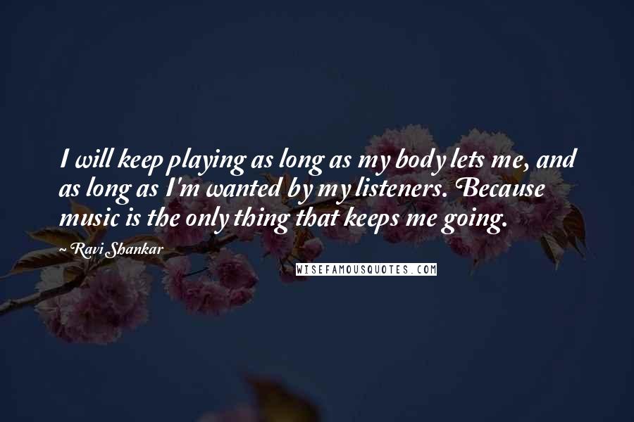 Ravi Shankar Quotes: I will keep playing as long as my body lets me, and as long as I'm wanted by my listeners. Because music is the only thing that keeps me going.