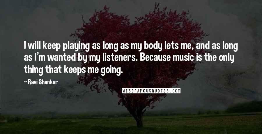 Ravi Shankar Quotes: I will keep playing as long as my body lets me, and as long as I'm wanted by my listeners. Because music is the only thing that keeps me going.