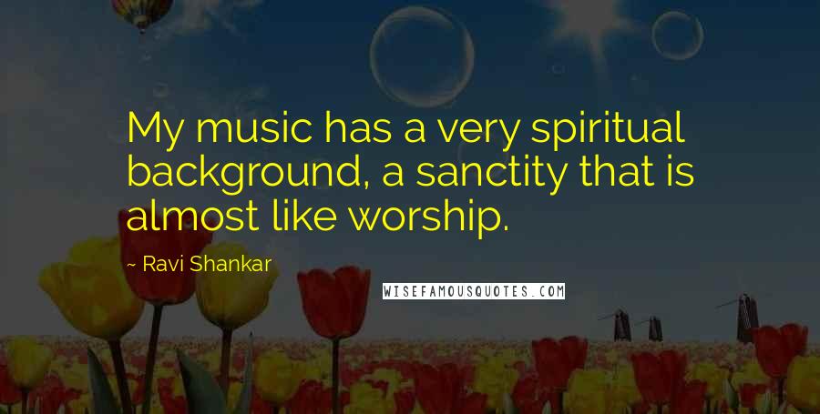 Ravi Shankar Quotes: My music has a very spiritual background, a sanctity that is almost like worship.