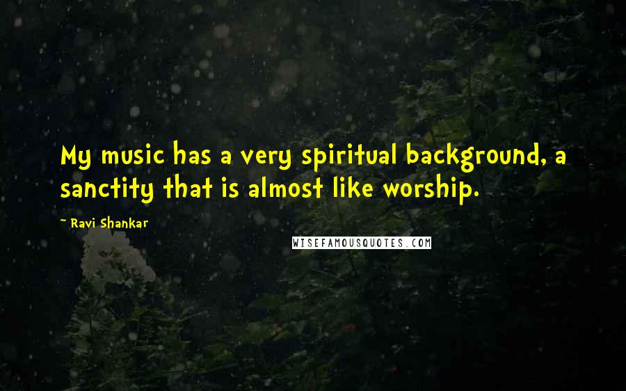 Ravi Shankar Quotes: My music has a very spiritual background, a sanctity that is almost like worship.