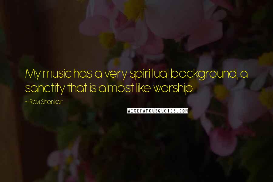 Ravi Shankar Quotes: My music has a very spiritual background, a sanctity that is almost like worship.