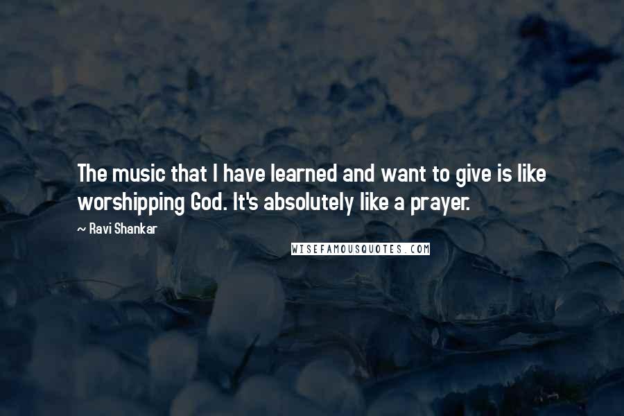 Ravi Shankar Quotes: The music that I have learned and want to give is like worshipping God. It's absolutely like a prayer.