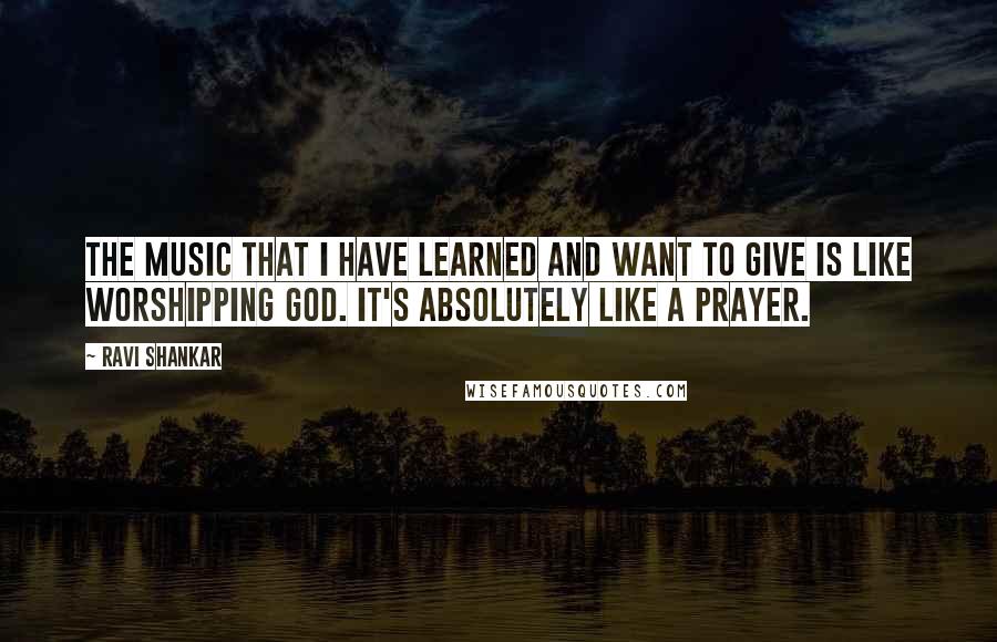 Ravi Shankar Quotes: The music that I have learned and want to give is like worshipping God. It's absolutely like a prayer.