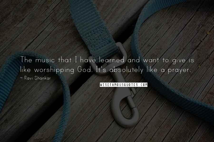 Ravi Shankar Quotes: The music that I have learned and want to give is like worshipping God. It's absolutely like a prayer.