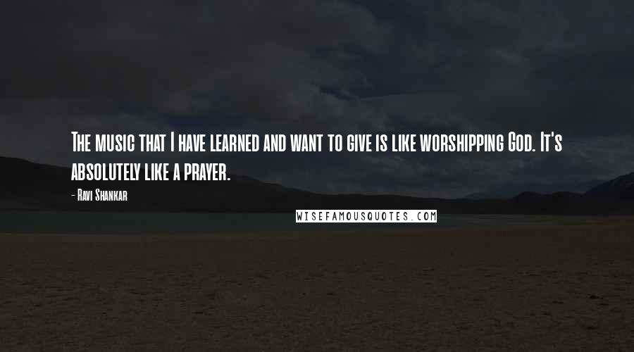 Ravi Shankar Quotes: The music that I have learned and want to give is like worshipping God. It's absolutely like a prayer.