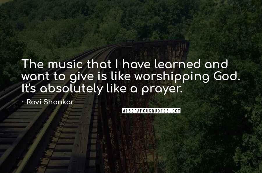 Ravi Shankar Quotes: The music that I have learned and want to give is like worshipping God. It's absolutely like a prayer.