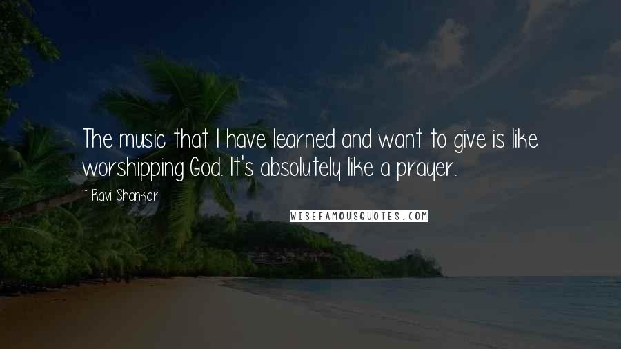 Ravi Shankar Quotes: The music that I have learned and want to give is like worshipping God. It's absolutely like a prayer.