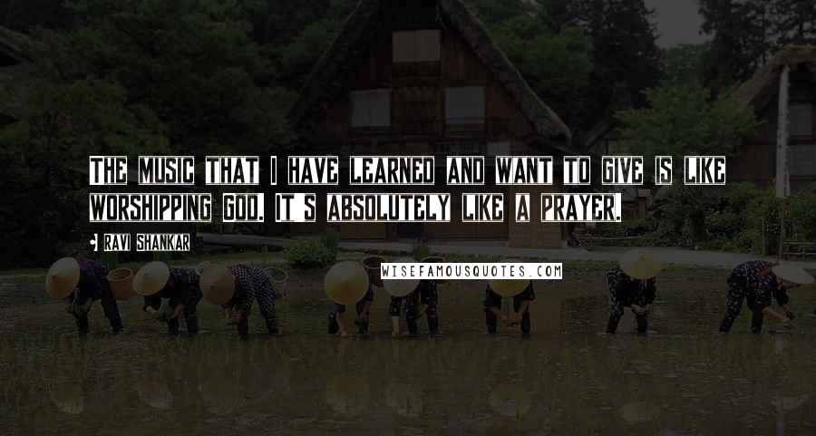 Ravi Shankar Quotes: The music that I have learned and want to give is like worshipping God. It's absolutely like a prayer.