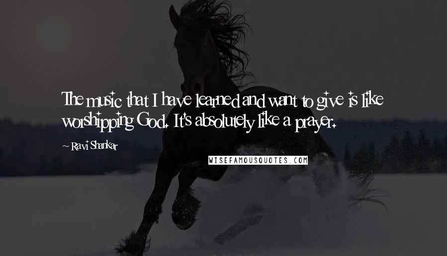 Ravi Shankar Quotes: The music that I have learned and want to give is like worshipping God. It's absolutely like a prayer.