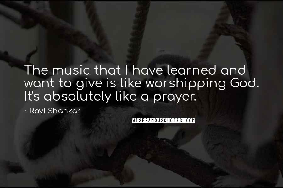 Ravi Shankar Quotes: The music that I have learned and want to give is like worshipping God. It's absolutely like a prayer.
