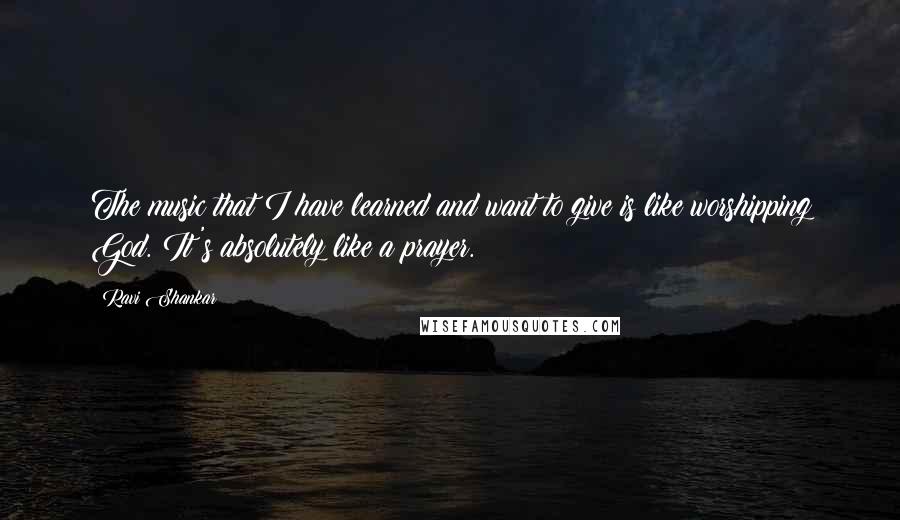 Ravi Shankar Quotes: The music that I have learned and want to give is like worshipping God. It's absolutely like a prayer.