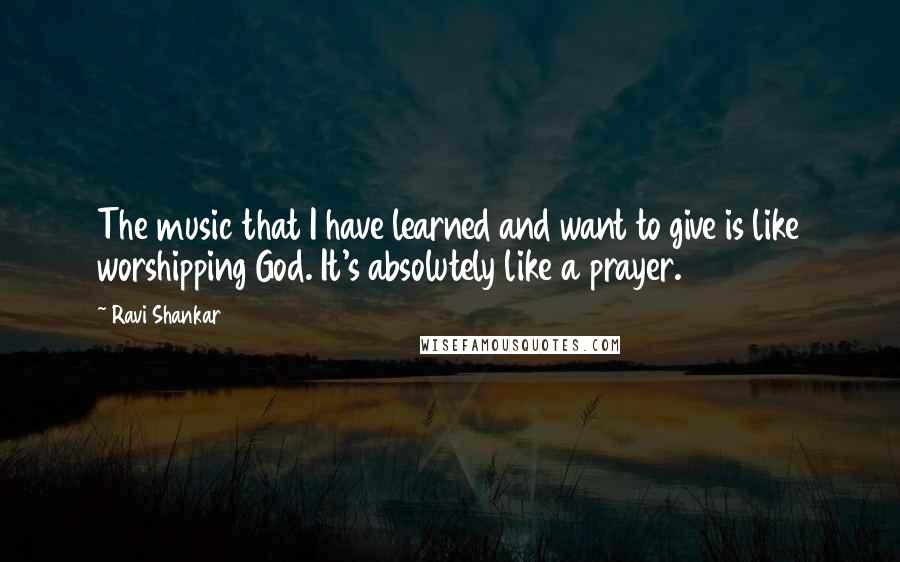 Ravi Shankar Quotes: The music that I have learned and want to give is like worshipping God. It's absolutely like a prayer.