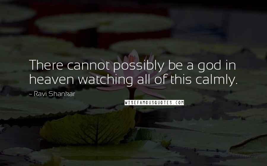 Ravi Shankar Quotes: There cannot possibly be a god in heaven watching all of this calmly.