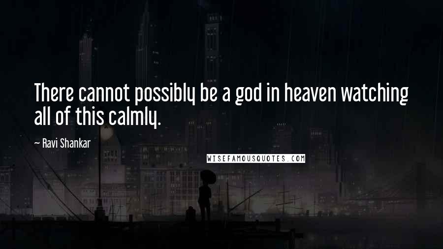 Ravi Shankar Quotes: There cannot possibly be a god in heaven watching all of this calmly.