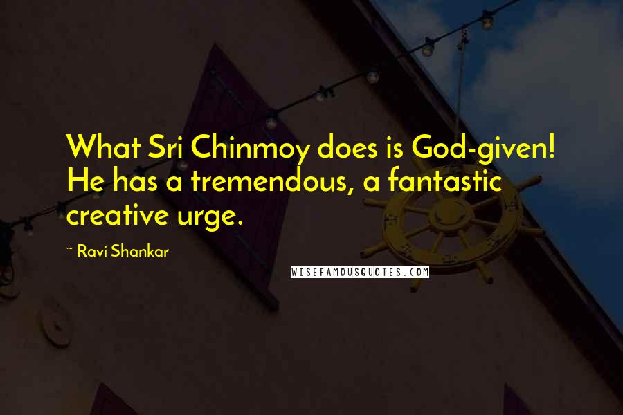 Ravi Shankar Quotes: What Sri Chinmoy does is God-given! He has a tremendous, a fantastic creative urge.