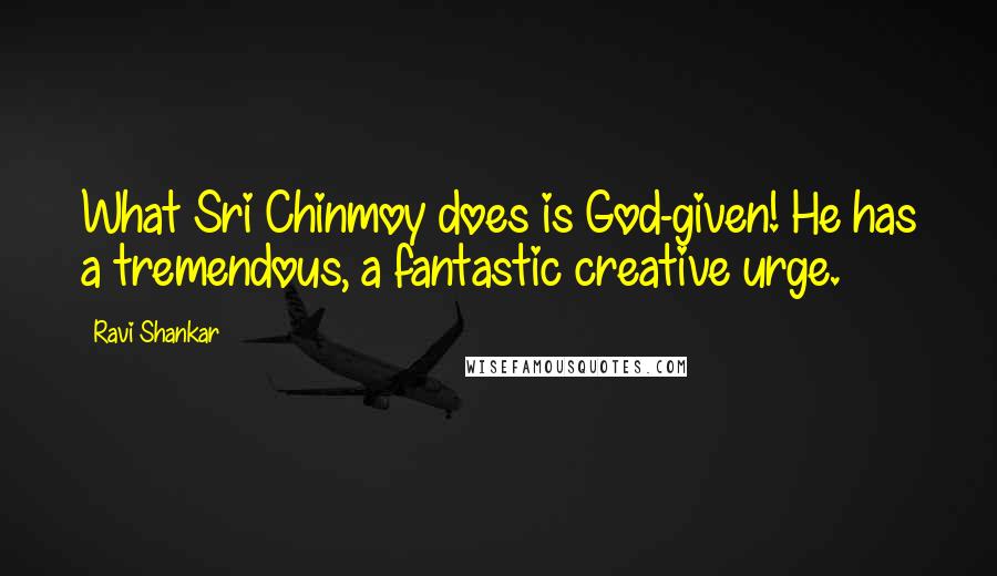 Ravi Shankar Quotes: What Sri Chinmoy does is God-given! He has a tremendous, a fantastic creative urge.