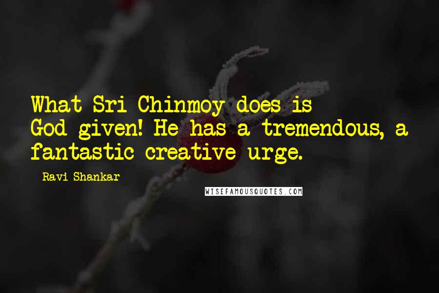 Ravi Shankar Quotes: What Sri Chinmoy does is God-given! He has a tremendous, a fantastic creative urge.