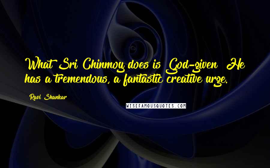 Ravi Shankar Quotes: What Sri Chinmoy does is God-given! He has a tremendous, a fantastic creative urge.