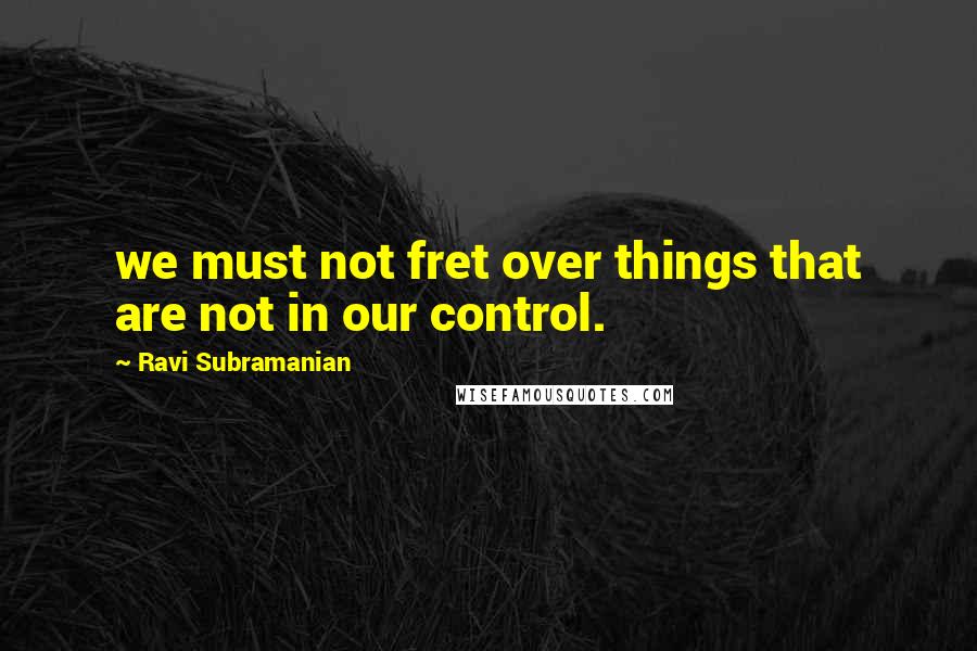 Ravi Subramanian Quotes: we must not fret over things that are not in our control.