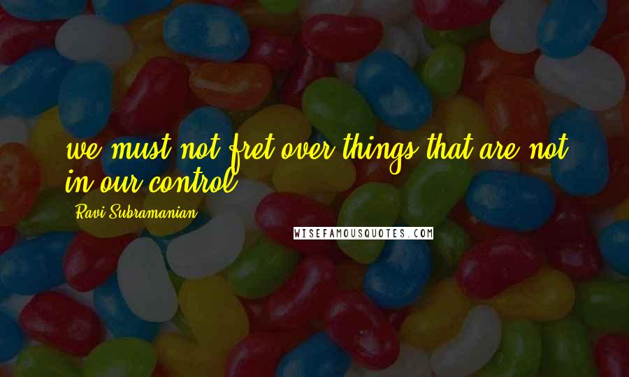 Ravi Subramanian Quotes: we must not fret over things that are not in our control.