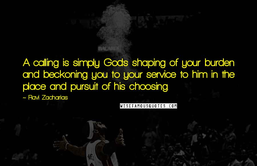 Ravi Zacharias Quotes: A calling is simply God's shaping of your burden and beckoning you to your service to him in the place and pursuit of his choosing.