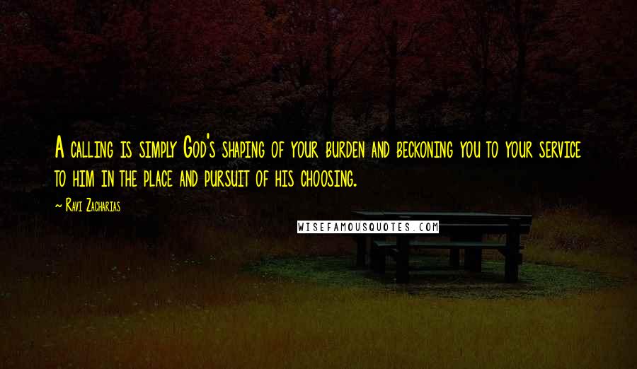 Ravi Zacharias Quotes: A calling is simply God's shaping of your burden and beckoning you to your service to him in the place and pursuit of his choosing.