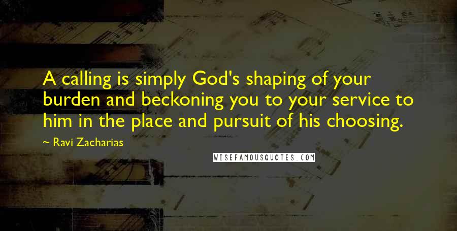 Ravi Zacharias Quotes: A calling is simply God's shaping of your burden and beckoning you to your service to him in the place and pursuit of his choosing.