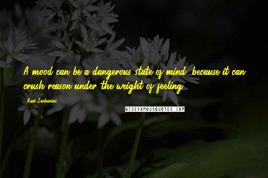 Ravi Zacharias Quotes: A mood can be a dangerous state of mind, because it can crush reason under the weight of feeling.