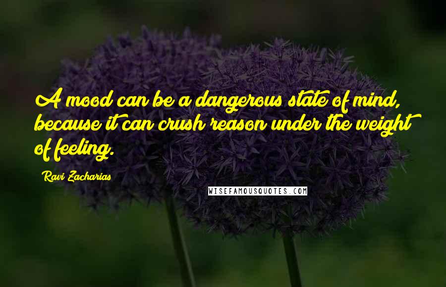 Ravi Zacharias Quotes: A mood can be a dangerous state of mind, because it can crush reason under the weight of feeling.