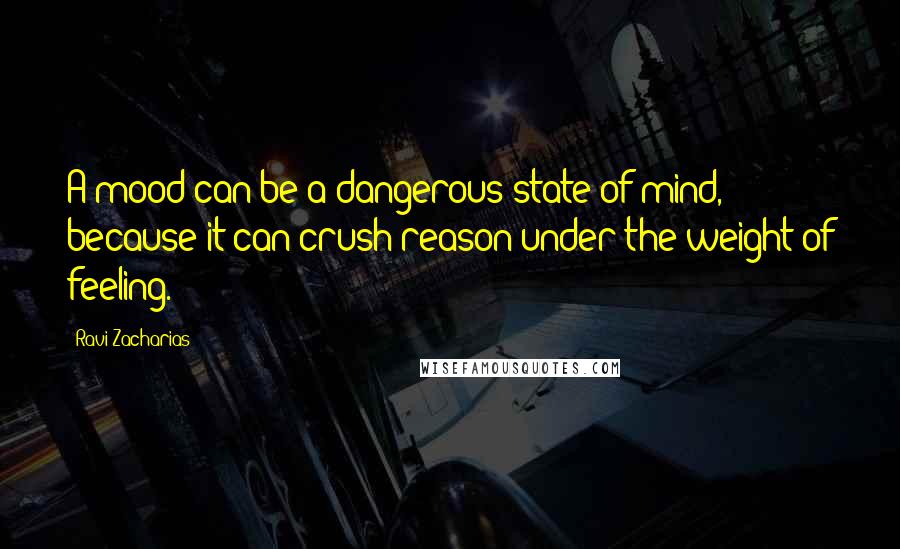 Ravi Zacharias Quotes: A mood can be a dangerous state of mind, because it can crush reason under the weight of feeling.
