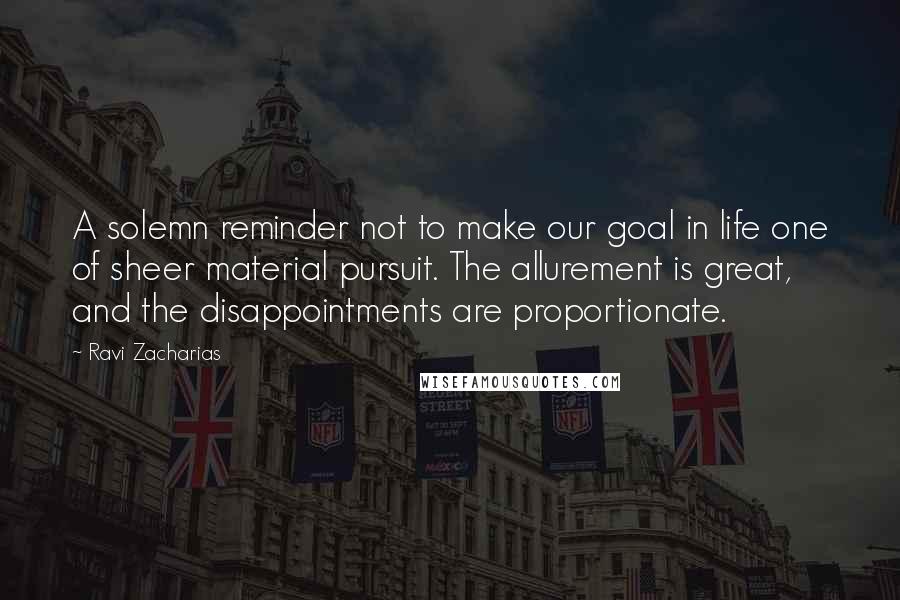 Ravi Zacharias Quotes: A solemn reminder not to make our goal in life one of sheer material pursuit. The allurement is great, and the disappointments are proportionate.