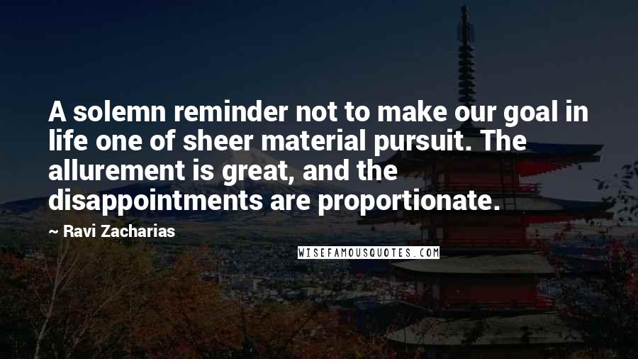 Ravi Zacharias Quotes: A solemn reminder not to make our goal in life one of sheer material pursuit. The allurement is great, and the disappointments are proportionate.