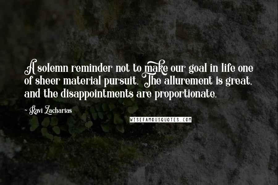 Ravi Zacharias Quotes: A solemn reminder not to make our goal in life one of sheer material pursuit. The allurement is great, and the disappointments are proportionate.