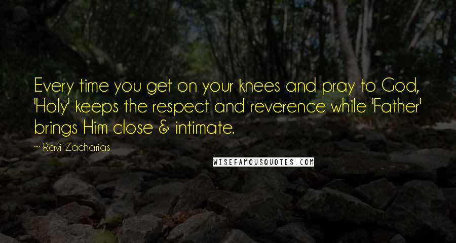 Ravi Zacharias Quotes: Every time you get on your knees and pray to God, 'Holy' keeps the respect and reverence while 'Father' brings Him close & intimate.