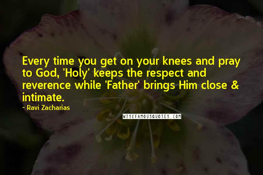 Ravi Zacharias Quotes: Every time you get on your knees and pray to God, 'Holy' keeps the respect and reverence while 'Father' brings Him close & intimate.