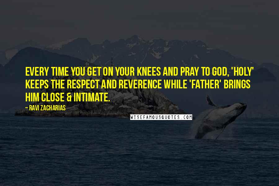 Ravi Zacharias Quotes: Every time you get on your knees and pray to God, 'Holy' keeps the respect and reverence while 'Father' brings Him close & intimate.