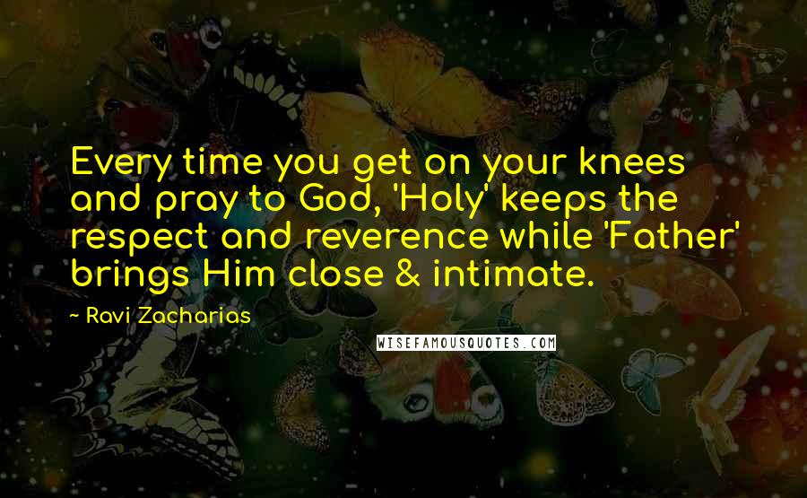 Ravi Zacharias Quotes: Every time you get on your knees and pray to God, 'Holy' keeps the respect and reverence while 'Father' brings Him close & intimate.