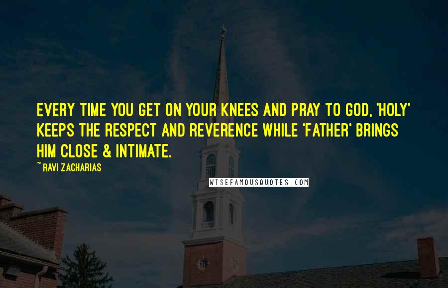 Ravi Zacharias Quotes: Every time you get on your knees and pray to God, 'Holy' keeps the respect and reverence while 'Father' brings Him close & intimate.