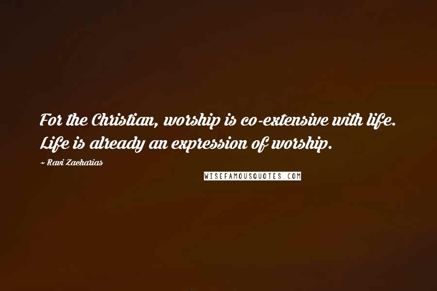 Ravi Zacharias Quotes: For the Christian, worship is co-extensive with life. Life is already an expression of worship.